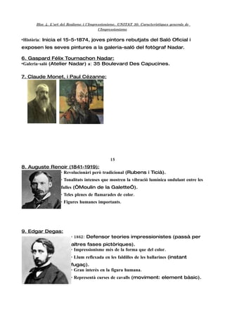 Bloc 4. L'art del Realisme i l'Impressionisme. UNITAT 30: Característiques generals de
                                          l'Impressionisme


•Història: Inicia el 15-5-1874, joves pintors rebutjats del Saló Oficial i
exposen les seves pintures a la galeria-saló del fotògraf Nadar.

6. Gaspard Félix Tournachon Nadar:
•Galeria-saló (Atelier Nadar) a: 35 Boulevard Des Capucines.

7. Claude Monet, i Paul Cézanne:




                                               15
8. Auguste Renoir (1841-1919):
              · Revolucionàri però tradicional (Rubens i Ticià).
                    · Tonalitats intenses que mostren la vibració lumínica ondulant entre les
                    fulles (“Moulin de la Galette”).
                    · Teles plenes de flamarades de color.
                    · Figures humanes importants.




9. Edgar Degas:
                         · 1862: Defensor teories impressionistes (passà per
                         altres fases pictòriques).
                         · Impressionisme més de la forma que del color.
                         · Llum reflexada en les faldilles de les ballarines (instant
                         fugaç).
                         · Gran interès en la figura humana.
                         · Representà curses de cavalls (moviment: element bàsic).
 