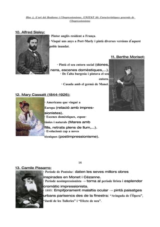 Bloc 4. L'art del Realisme i l'Impressionisme. UNITAT 30: Característiques generals de
                                          l'Impressionisme



10. Alfred Sisley:
                        · Pintor anglès resident a França.
                        · Visqué uns anys a Port-Marly i pintà diverses versions d'aquest
                        poble inundat.


                                                                          11. Berthe Morisot:

                              · Pintà el seu entorn social (dones,
                         nens, escenes domèstiques,...).
                              · De l'alta burgesia i pintava el seu
                                                                entorn.
                                  · Casada amb el germà de Manet.


12. Mary Cassatt (1844-1926):

                    · Americana que vingué a
                    Europa (relació amb impres-
                    sionistes).
                    · Escenes domèstiques, espon-
                    tànies i naturals (Mares amb
                    fills, retrats plens de llum,...).
                    · Evolucionà cap a noves
                    tècniques (postimpressionisme).




                                               16
13. Camile Pissarro:
               · Període de Pontoise: daten les seves millors obres
                   inspirades en Monet i Cézanne.
                   · Període neoimpressionista → torna al període lirista i esplendor
                   cromàtic impressionista.
                   · 1895: Empitjorament malaltia ocular → pintà paisatges
                   urbans parisencs des de la finestra: “Avinguda de l'Òpera”,
                   “Jardí de les Tulleries” i “Efecte de neu”.
 
