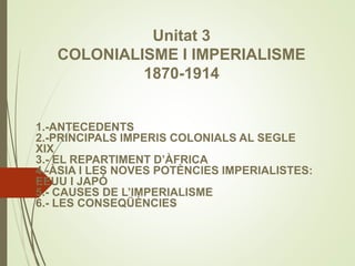 Unitat 3
COLONIALISME I IMPERIALISME
1870-1914
1.-ANTECEDENTS
2.-PRINCIPALS IMPERIS COLONIALS AL SEGLE
XIX
3.- EL REPARTIMENT D’ÀFRICA
4.-ÀSIA I LES NOVES POTÈNCIES IMPERIALISTES:
EEUU I JAPÓ
5.- CAUSES DE L’IMPERIALISME
6.- LES CONSEQÜÈNCIES
 