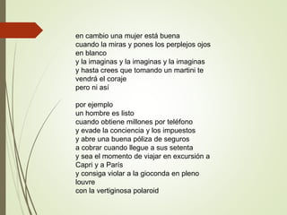en cambio una mujer está buena
cuando la miras y pones los perplejos ojos
en blanco
y la imaginas y la imaginas y la imaginas
y hasta crees que tomando un martini te
vendrá el coraje
pero ni así
por ejemplo
un hombre es listo
cuando obtiene millones por teléfono
y evade la conciencia y los impuestos
y abre una buena póliza de seguros
a cobrar cuando llegue a sus setenta
y sea el momento de viajar en excursión a
Capri y a París
y consiga violar a la gioconda en pleno
louvre
con la vertiginosa polaroid
 