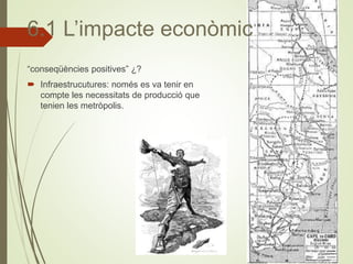 “conseqüències positives” ¿?
 Infraestrucutures: només es va tenir en
compte les necessitats de producció que
tenien les metròpolis.
6.1 L’impacte econòmic
 