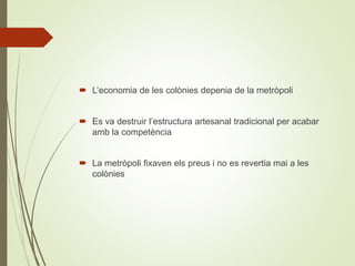  L’economia de les colònies depenia de la metròpoli
 Es va destruir l’estructura artesanal tradicional per acabar
amb la competència
 La metròpoli fixaven els preus i no es revertia mai a les
colònies
 
