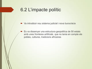 6.2 L’impacte polític
 Va introdduir nou sistema judicial i nova burocràcia
 Es va dissenyar una estructura geopolitíca de 50 estats
amb unes fronteres artificials que no tenia en compte els
pobles, cultures, tradicions africanes
 