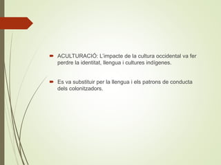  ACULTURACIÓ: L’impacte de la cultura occidental va fer
perdre la identitat, llengua i cultures indígenes.
 Es va substituir per la llengua i els patrons de conducta
dels colonitzadors.
 