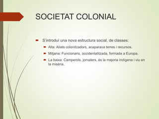 SOCIETAT COLONIAL
 S’introduí una nova estructura social, de classes:
 Alta: Aliats colonitzadors, acaparava terres i recursos.
 Mitjana: Funcionaris, occidentalitzada, formada a Europa.
 La baixa: Camperols, jornalers, és la majoria indígena i viu en
la misèria.
 