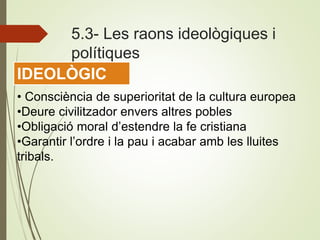 5.3- Les raons ideològiques i
polítiques
• Consciència de superioritat de la cultura europea
•Deure civilitzador envers altres pobles
•Obligació moral d’estendre la fe cristiana
•Garantir l’ordre i la pau i acabar amb les lluites
tribals.
IDEOLÒGIC
 