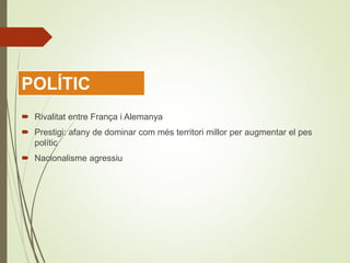  Rivalitat entre França i Alemanya
 Prestigi: afany de dominar com més territori millor per augmentar el pes
polític
 Nacionalisme agressiu
POLÍTIC
 