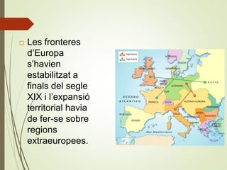  Les fronteres
d’Europa
s’havien
estabilitzat a
finals del segle
XIX i l’expansió
territorial havia
de fer-se sobre
regions
extraeuropees.
 