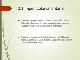 2.1 Imperi colonial britànic
 Colònies de poblament: Canadà, Austràlia i Nova
Zelanda. Van obtenir una mena d’independència
(autogovern però sota sobirania britànica)
 Colònies d’interés estratègic i comercial: Gibraltar,
Malta, Gàmbia, el Cap, Ceilan. Els permetia tenir un
control sobre els mars.
 