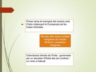  Índia:
Primer tenia el monopoli del comerç amb
l’Índia mitjançant la Companyia de les
Índies Orientals.
Revolta dels sipais (soldats
indígenes de l’Imperi
Britànic) i pobladors
indígenes
1857
Colonització directa de l’Índia : governada
per un secretari d’Estat des de Londres i
un virrei a Calcula
 