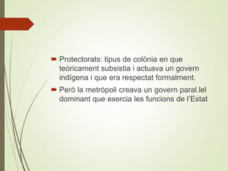  Protectorats: tipus de colònia en que
teòricament subsistia i actuava un govern
indígena i que era respectat formalment.
 Però la metròpoli creava un govern paral.lel
dominant que exercia les funcions de l’Estat
 