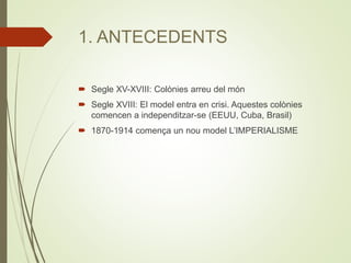 1. ANTECEDENTS
 Segle XV-XVIII: Colònies arreu del món
 Segle XVIII: El model entra en crisi. Aquestes colònies
comencen a independitzar-se (EEUU, Cuba, Brasil)
 1870-1914 comença un nou model L’IMPERIALISME
 
