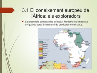 3.1 El coneixement europeu de
l’Àfrica: els exploradors
 La presència europea des de l’Edat Moderna es limitava a
un quants ports d’intercanvi de productes o d’esclaus.
 