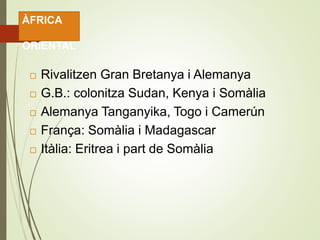  Rivalitzen Gran Bretanya i Alemanya
 G.B.: colonitza Sudan, Kenya i Somàlia
 Alemanya Tanganyika, Togo i Camerún
 França: Somàlia i Madagascar
 Itàlia: Eritrea i part de Somàlia
ÀFRICA
ORIENTAL
 