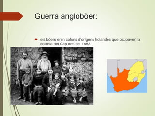 Guerra anglobòer:
 els bòers eren colons d’orígens holandès que ocupaven la
colònia del Cap des del 1652.
 