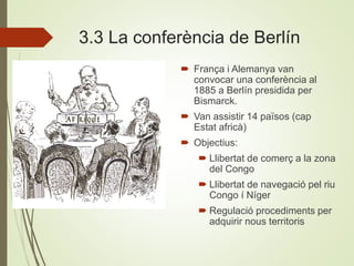 3.3 La conferència de Berlín
 França i Alemanya van
convocar una conferència al
1885 a Berlín presidida per
Bismarck.
 Van assistir 14 països (cap
Estat africà)
 Objectius:
 Llibertat de comerç a la zona
del Congo
 Llibertat de navegació pel riu
Congo í Níger
 Regulació procediments per
adquirir nous territoris
 