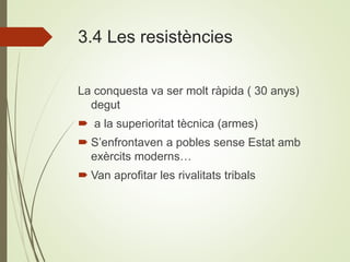 3.4 Les resistències
La conquesta va ser molt ràpida ( 30 anys)
degut
 a la superioritat tècnica (armes)
 S’enfrontaven a pobles sense Estat amb
exèrcits moderns…
 Van aprofitar les rivalitats tribals
 