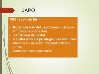 JAPÓ
1868 revolució Meijí.
- Modernització del Japó i reestructuració
amb criteris occidentals
- estructura de l’estat
- s’acaba amb els privilegis dels samurais
- Afecta a la universitat, l'aparell estatal i
jurídic
- Redacció d'una constitució
 
