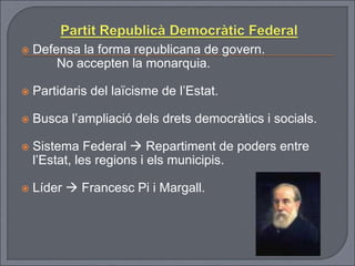  Defensa la forma republicana de govern.
No accepten la monarquia.
 Partidaris del laïcisme de l’Estat.
 Busca l’ampliació dels drets democràtics i socials.
 Sistema Federal  Repartiment de poders entre
l’Estat, les regions i els municipis.
 Líder  Francesc Pi i Margall.
 