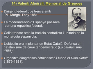  Dirigent federal que trenca amb
Pi i Margall l’any 1881.
 La modernització d’Espanya passava
per una república federal.
 Calia trencar amb la tradició centralista i unitària de la
monarquia espanyola.
 L’objectiu era implantar un Estat Català. Defensa un
catalanisme de caràcter democràtic (Lo catalanisme,
1886)
 Organitza congressos catalanistes i funda el Diari Català
(1879-1881).
 
