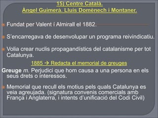  Fundat per Valent í Almirall el 1882.
 S’encarregava de desenvolupar un programa reivindicatiu.
 Volia crear nuclis propagandístics del catalanisme per tot
Catalunya.
1885  Redacta el memorial de greuges
Greuge m. Perjudici que hom causa a una persona en els
seus drets o interessos.
 Memorial que recull els motius pels quals Catalunya es
veia agreujada. (signatura convenis comercials amb
França i Anglaterra, i intents d’unificació del Codi Civil)
 