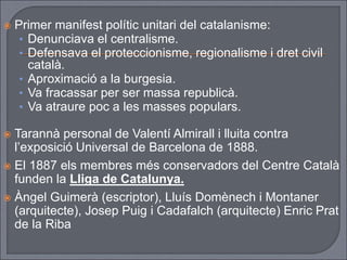  Primer manifest polític unitari del catalanisme:
• Denunciava el centralisme.
• Defensava el proteccionisme, regionalisme i dret civil
català.
• Aproximació a la burgesia.
• Va fracassar per ser massa republicà.
• Va atraure poc a les masses populars.
 Tarannà personal de Valentí Almirall i lluita contra
l’exposició Universal de Barcelona de 1888.
 El 1887 els membres més conservadors del Centre Català
funden la Lliga de Catalunya.
 Àngel Guimerà (escriptor), Lluís Domènech i Montaner
(arquitecte), Josep Puig i Cadafalch (arquitecte) Enric Prat
de la Riba
 