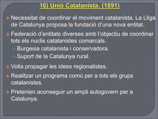  Necessitat de coordinar el moviment catalanista. La Lliga
de Catalunya proposa la fundació d’una nova entitat.
 Federació d’entitats diverses amb l’objectiu de coordinar
tots els nuclis catalanistes comarcals.
• Burgesia catalanista i conservadora.
• Suport de la Catalunya rural.
 Volia propagar les idees regionalistes.
 Realitzar un programa comú per a tots els grups
catalanistes.
 Pretenien aconseguir un ampli autogovern per a
Catalunya.
 