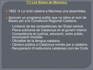  1892  La Unió celebra a Manresa una assemblea.
 Aproven un programa polític que va rebre el nom de
Bases per a la Constitució Regional Catalana.
• Limitació de les competències de l’Estat central.
• Plena sobirania de Catalunya en el govern interior.
• Competència en justícia, educació, ordre públic,
encunyació moneda.
• Oficialitat de la llengua catalana.
• Càrrecs públics a Catalunya només per a catalans.
• Recuperació d’institucions catalanes com les Corts.
 