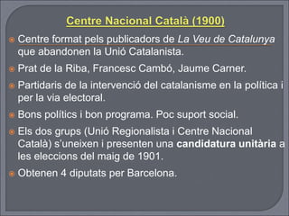  Centre format pels publicadors de La Veu de Catalunya
que abandonen la Unió Catalanista.
 Prat de la Riba, Francesc Cambó, Jaume Carner.
 Partidaris de la intervenció del catalanisme en la política i
per la via electoral.
 Bons polítics i bon programa. Poc suport social.
 Els dos grups (Unió Regionalista i Centre Nacional
Català) s’uneixen i presenten una candidatura unitària a
les eleccions del maig de 1901.
 Obtenen 4 diputats per Barcelona.
 