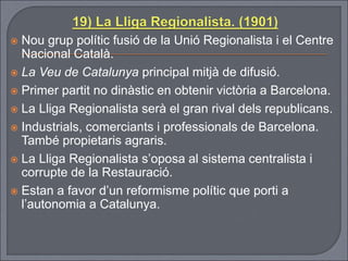  Nou grup polític fusió de la Unió Regionalista i el Centre
Nacional Català.
 La Veu de Catalunya principal mitjà de difusió.
 Primer partit no dinàstic en obtenir victòria a Barcelona.
 La Lliga Regionalista serà el gran rival dels republicans.
 Industrials, comerciants i professionals de Barcelona.
També propietaris agraris.
 La Lliga Regionalista s’oposa al sistema centralista i
corrupte de la Restauració.
 Estan a favor d’un reformisme polític que porti a
l’autonomia a Catalunya.
 