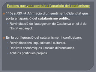  1ª ½ s.XIX  Afirmació d’un sentiment d’identitat que
porta a l’aparició del catalanisme polític.
• Reivindicació de l’autogovern de Catalunya en el si de
l’Estat espanyol.
 En la configuració del catalanisme hi conflueixen:
• Reivindicacions lingüístiques i culturals.
• Realitats econòmiques i socials diferenciades.
• Actituds polítiques pròpies.
 