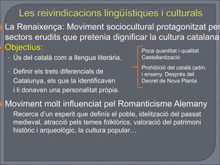  La Renaixença: Moviment sociocultural protagonitzat per
sectors erudits que pretenia dignificar la cultura catalana.
 Objectius:
• Ús del català com a llengua literària.
• Definir els trets diferencials de
Catalunya, els que la identificaven
i li donaven una personalitat pròpia.
 Moviment molt influenciat pel Romanticisme Alemany
Recerca d’un esperit que definís el poble, idelització del passat
medieval, atracció pels temes folklòrics, valoració del patrimoni
històric i arqueològic, la cultura popular…
Poca quantitat i qualitat
Castellanització
Prohibició del català (adm.
i enseny. Després del
Decret de Nova Planta
 