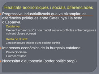  Progressiva industrialització que va eixamplar les
diferències polítiques entre Catalunya i la resta
d’Espanya.
• Catalunya:
Creixent urbanització i nou model social (conflictes entre burgesia i
naixent classe obrera)
• Resta de l’Estat:
Característiques pròpies d’una societat agrària
 Interessos econòmics de la burgesia catalana:
• Proteccionisme
• Lliurecanvisme
 Necessitat d’autonomia (poder polític propi)
 