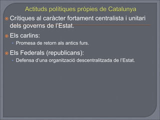  Crítiques al caràcter fortament centralista i unitari
dels governs de l’Estat.
 Els carlins:
• Promesa de retorn als antics furs.
 Els Federals (republicans):
• Defensa d’una organització descentralitzada de l’Estat.
 