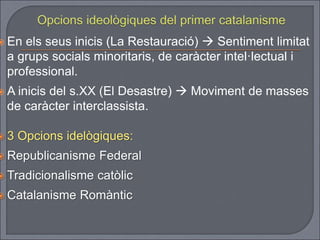  En els seus inicis (La Restauració)  Sentiment limitat
a grups socials minoritaris, de caràcter intel·lectual i
professional.
 A inicis del s.XX (El Desastre)  Moviment de masses
de caràcter interclassista.
 3 Opcions idelògiques:
 Republicanisme Federal
 Tradicionalisme catòlic
 Catalanisme Romàntic
 