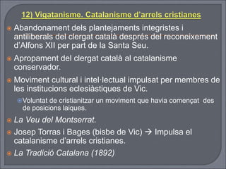  Abandonament dels plantejaments integristes i
antiliberals del clergat català després del reconeixement
d’Alfons XII per part de la Santa Seu.
 Apropament del clergat català al catalanisme
conservador.
 Moviment cultural i intel·lectual impulsat per membres de
les institucions eclesiàstiques de Vic.
Voluntat de cristianitzar un moviment que havia començat des
de posicions laiques.
 La Veu del Montserrat.
 Josep Torras i Bages (bisbe de Vic)  Impulsa el
catalanisme d’arrels cristianes.
 La Tradició Catalana (1892)
 