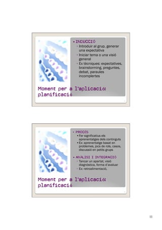11
  INDUCCIÓ
◦ Introduir al grup, generar
una expectativa
◦ Iniciar tema o una visió
general
◦ Ex tècniques: expectatives,
brainstorming, preguntes,
debat, paraules
incomplertes
21
•  PROCÉS
• Fer significatius els
aprenentatges dels continguts
• Ex: aprenentatge basat en
problemes, jocs de rols, casos,
discussió en petits grups
  ANÀLISI I INTEGRACIÓ
◦  Tancar un apartat, visió
diagnòstica, forma d’avaluar
◦  Ex: retroalimentació,
22
 