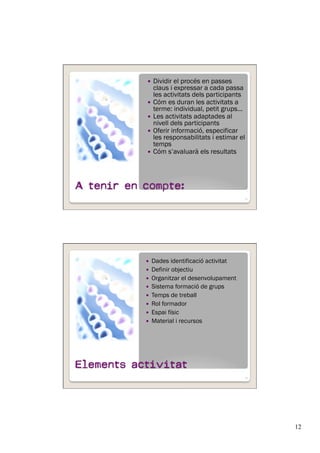 12
  Dividir el procés en passes
claus i expressar a cada passa
les activitats dels participants
  Cóm es duran les activitats a
terme: individual, petit grups…
  Les activitats adaptades al
nivell dels participants
  Oferir informació, especificar
les responsabilitats i estimar el
temps
  Cóm s’avaluarà els resultats
23
  Dades identificació activitat
  Definir objectiu
  Organitzar el desenvolupament
  Sistema formació de grups
  Temps de treball
  Rol formador
  Espai físic
  Material i recursos
24
 