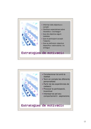 13
  Informar dels objectius a
complir
  Clarificar expectatives sobre
resultats a aconseguir
  Que els objectius siguin
realistes
  Que el participant accepti
l’objectiu
  Que es defineixin objectius
específics i estimulants i no
ambigus
25
  Correlacionar tot amb la
realitat
  Tenir en compte les diferents
personalitats
  Partir de les experiències de
cadascú
  Provocar la participació,
Incentivar
  Interesar-se pel seu
comportament i aspiracions
26
 