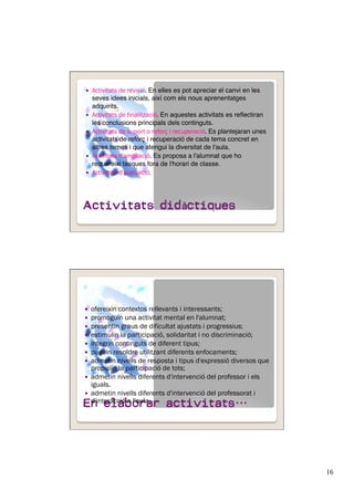 16
  Activitats de revisió. En elles es pot apreciar el canvi en les
seves idees inicials, així com els nous aprenentatges
adquirits."
  Activitats de finalització. En aquestes activitats es reﬂectiran
les conclusions principals dels continguts.
  Activitats de suport o reforç i recuperació. Es plantejaran unes
activitats de reforç i recuperació de cada tema concret en
altres temes i que atengui la diversitat de l'aula.
  Activitats d'ampliació. Es proposa a l'alumnat que ho
requereixi tasques fora de l'horari de classe."
  Activitats d'avaluació.
  ofereixin contextos rellevants i interessants;
  promoguin una activitat mental en l'alumnat;
  presentin graus de dificultat ajustats i progressius;
  estimulin la participació, solidaritat i no discriminació;
  integrin continguts de diferent tipus;
  puguin resoldre utilitzant diferents enfocaments;
  admetin nivells de resposta i tipus d'expressió diversos que
propiciïn la participació de tots;
  admetin nivells diferents d'intervenció del professor i els
iguals.
  admetin nivells diferents d'intervenció del professorat i
d'interacció a l'aula.
 