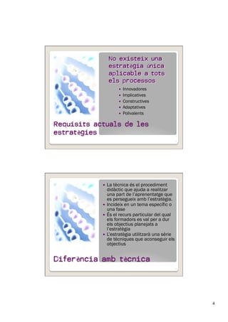 4
  Innovadores
  Implicatives
  Constructives
  Adaptatives
  Polivalents
7
No existeix una
estratègia única
aplicable a tots
els processos
  La tècnica és el procediment
didàctic que ajuda a realitzar
una part de l’aprenentatge que
es persegueix amb l’estratègia.
  Incideix en un tema específic o
una fase
  És el recurs particular del qual
els formadors es val per a dur
els objectius planejats a
l’estratègia
  L’estratègia utilitzarà una sèrie
de tècniques que aconseguir els
objectius
8
 