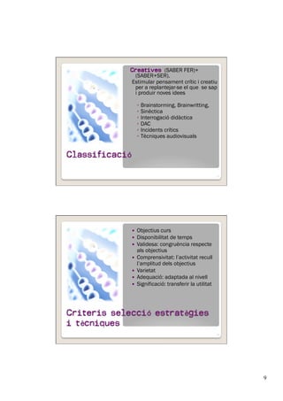 9
Creatives (SABER FER)+
(SABER+SER).
Estimular pensament crític i creatiu
per a replantejar-se el que se sap
i produir noves idees
◦  Brainstorming, Brainwritting,
◦  Sinèctica
◦  Interrogació didàctica
◦  DAC
◦  Incidents crítics
◦  Tècniques audiovisuals
17
  Objectius curs
  Disponibilitat de temps
  Validesa: congruència respecte
als objectius
  Comprensivitat: l’activitat recull
l’amplitud dels objectius
  Varietat
  Adequació: adaptada al nivell
  Significació: transferir la utilitat
18
 