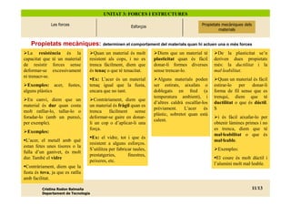 UNITAT 3: FORCES I ESTRUCTURES

                          Les forces
              2. Les propietats mecàniques
                      dels materials



                                                                              Esforços
                                                                             Esforços                             Propietats mecàniques dels
                                                                                                                    Propietats mecàniques
                                                                                                                  Propietats mecàniques dels
                                                                                                                        dels materials
                                                                                                                           materials
                                                                                                                           materials


    Propietats mecàniques: determinen el comportament del materials quan hi actuen una o més forces
  La resistència és la                                   Quan un material és molt          Diem que un material té        De la plasticitat se’n
capacitat que té un material                           resistent als cops, i no es       plasticitat quan és fàcil      deriven dues propietats
de resistir forces sense                               trenca fàcilment, diem que        donar-li formes diverses       més: la ductilitat i la
deformar-se excessivament                              és tenaç o que té tenacitat.      sense trencar-lo.              mal·leabilitat.
ni trenacr-se.
                                                        Ex: L’acer és un material          Alguns materials poden         Quan un material és fàcil
  Exemples: acer,                            fustes,   tenaç igual que la fusta,         ser estirats, aixafats o       estirar-lo   per donar-li
alguns plàstics                                        encara que no tant.               doblegats en fred (a           forma de fil sense que es
                                                                                         temperatura ambient), i        trenqui, diem que té
  En canvi, diem que un                                   Contràriament, diem que
                                                                                         d’altres caldrà escalfar-los   ductilitat o que és dúctil.
material és dur quan costa                             un material és fràgil quan es
                                                                                         prèviament.     L’acer és      S
molt ratllar-lo, tallar-lo o                           trenca     fàcilment    sense
                                                                                         plàstic, sobretot quan està
foradar-lo (amb un punxó,                              deformar-se gaire en donar-                                        i és fàcil aixafar-lo per
                                                                                         calent.
per exemple).                                          li un cop o d’aplicar-li una                                     obtenir làmines primes i no
                                                       força.                                                           es trenca, diem que té
  Exemples:
                                                                                                                        mal·leabilitat o que és
                                                        Ex: el vidre, tot i que és
 L’acer, el metall amb què                                                                                              mal·leable.
                                                       resistent a alguns esforços.
estan fetes unes tisores o la
                                                       S’utilitza per fabricar taules,                                    Exemples:
fulla d’un ganivet, és molt
                                                       prestatgeries,       finestres,
dur. També el vidre                                                                                                       El coure és molt dúctil i
                                                       peixeres, etc.
                                                                                                                        l’alumini molt mal·leable.
 Contràriament, diem que la
fusta és tova, ja que es ratlla
amb facilitat.

          Cristina Rodon Balmaña                                                                                                           11/13
                                                                                                                                           11/ 20
          Departament de Tecnologia
 