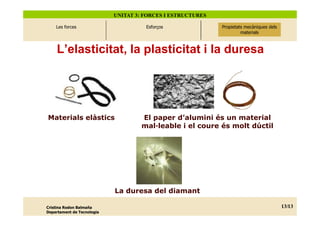 UNITAT 3: FORCES I ESTRUCTURES

    Les forces                        Esforços               Propietats mecàniques dels
                                                               Propietats mecàniques
                                                                   dels materials
                                                                      materials



    L’elasticitat, la plasticitat i la duresa




Materials elàstics                   El paper d’alumini és un material
                                     mal—leable i el coure és molt dúctil




                            La duresa del diamant

Cristina Rodon Balmaña                                                                    13/ 20
                                                                                           13/13
Departament de Tecnologia
 