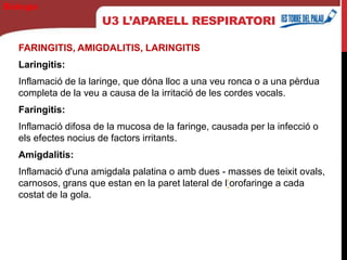 U3 L’APARELL RESPIRATORI
FARINGITIS, AMIGDALITIS, LARINGITIS
Laringitis:
Inflamació de la laringe, que dóna lloc a una veu ronca o a una pèrdua
completa de la veu a causa de la irritació de les cordes vocals.
Faringitis:
Inflamació difosa de la mucosa de la faringe, causada per la infecció o
els efectes nocius de factors irritants.
Amigdalitis:
Inflamació d'una amigdala palatina o amb dues - masses de teixit ovals,
carnosos, grans que estan en la paret lateral de l‘orofaringe a cada
costat de la gola.
Biología
 