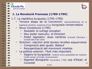 H.M.C. 1. La Revolució Francesa (1789-1799) 1.7. La república burguesa (1795-1799) Tercera etapa de la Convenció:  desmentellament de la legislació jacobina, presència d’una  burguesia conservadora Nova Constitució (1795) Restablir el sufragi censatari Nou poder executiu: el Directori Poder legislatiu: dues cambres  (Consell d’Ancians i Consell dels Cinc-cents Directori: reprimir amb duresa revoltes esquerranes Conspiració dels iguals: Babeuf Reorganització del moviment reialista La política exterior: l’èxit més important. Segons la burguesia:  l’exèrcit única possibilitat de mantenir l’ordre social i principis revolucionaris Napoleó Bonaparte  (novembre, 1799)  cop d’Estat; el Consolat 