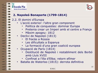 H.M.C. 2. Napoleó Bonaparte (1799-1814) 2.2. El domini d’Europa L’acció exterior: l’altre gran component Política de conquestes: dominar Europa Pretenia crear un Imperi amb el centre a França Màxim apogeu: 1812 Declivi de Napoleó (1813) El fracàs a Rússia Les dificultats a Espanya La formació d’una gran coalició europea Ocupació de París (1814) Destitució de Napoleó i restabliment dels Borbó amb Lluís XVIII Confinat a l’illa d’Elba; retorn efímer Batalla de Waterloo (1815): derrota definitiva 