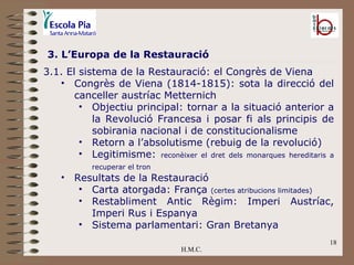 H.M.C. 3. L’Europa de la Restauració 3.1. El sistema de la Restauració: el Congrès de Viena Congrès de Viena (1814-1815): sota la direcció del canceller austríac Metternich Objectiu principal: tornar a la situació anterior a la Revolució Francesa i posar fi als principis de sobirania nacional i de constitucionalisme Retorn a l’absolutisme (rebuig de la revolució) Legitimisme:  reconèixer el dret dels monarques hereditaris a recuperar el tron   Resultats de la Restauració Carta atorgada: França  (certes atribucions limitades) Restabliment Antic Règim: Imperi Austríac, Imperi Rus i Espanya Sistema parlamentari: Gran Bretanya 