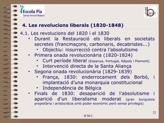 H.M.C. 4. Les revolucions liberals (1820-1848) 4.1. Les revolucions del 1820 i el 1830 Durant la Restauració els liberals en societats secretes (francmaçons, carbonaris, decabristes...) Objectiu: insurrecció contra l’absolutisme Primera onada revolucionària (1820-1824) Curt període liberal  (Espanya, Portugal, Nàpols i Piemont) Intervenció directa de la Santa Aliança Segona onada revolucionària (1829-1839) França, 1830: enderrocament dels Borbó, i implantació d’una monarquia constitucional Independència de Bèlgica Finals de 1830: desaparició de l’absolutisme i aparició d’un liberalisme moderat  (gran burguesia propietària i aristocràcia amb poder econòmic però sense privilegis) 