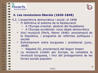 H.M.C. 4. Les revolucions liberals (1820-1848) 4.2. L’experiència democràtica i social: el 1848 Fi definitiva al sistema de la Restauració A l’Europa oriental: abolició del feudalisme A l’Europa occidental: nous ideals democràtics Inici revolució (París, febrer 1848): proclamació de la República, i programa de reformes polítiques i socials Enfrontament entre burguesia i proletariat (juny, 1848) Napoleó III, proclamació del Segon Imperi La revolució s’estèn per Europa, es completa la revolució burguesa, i inici del protagonisme de les forces socials populars 